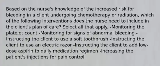 Based on the nurse's knowledge of the increased risk for bleeding in a client undergoing chemotherapy or radiation, which of the following interventions does the nurse need to include in the client's plan of care? Select all that apply. -Monitoring the platelet count -Monitoring for signs of abnormal bleeding -Instructing the client to use a soft toothbrush -Instructing the client to use an electric razor -Instructing the client to add low-dose aspirin to daily medication regimen -Increasing the patient's injections for pain control