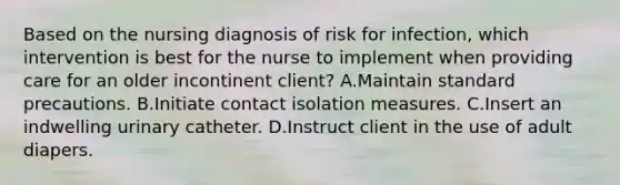 Based on the nursing diagnosis of risk for infection, which intervention is best for the nurse to implement when providing care for an older incontinent client? A.Maintain standard precautions. B.Initiate contact isolation measures. C.Insert an indwelling urinary catheter. D.Instruct client in the use of adult diapers.