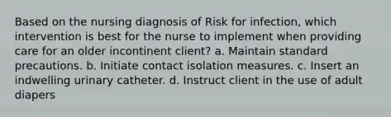 Based on the nursing diagnosis of Risk for infection, which intervention is best for the nurse to implement when providing care for an older incontinent client? a. Maintain standard precautions. b. Initiate contact isolation measures. c. Insert an indwelling urinary catheter. d. Instruct client in the use of adult diapers