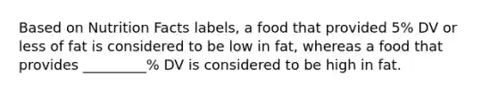 Based on Nutrition Facts labels, a food that provided 5% DV or less of fat is considered to be low in fat, whereas a food that provides _________% DV is considered to be high in fat.