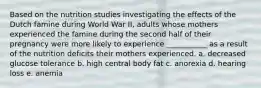 Based on the nutrition studies investigating the effects of the Dutch famine during World War II, adults whose mothers experienced the famine during the second half of their pregnancy were more likely to experience ___________ as a result of the nutrition deficits their mothers experienced. a. decreased glucose tolerance b. high central body fat c. anorexia d. hearing loss e. anemia