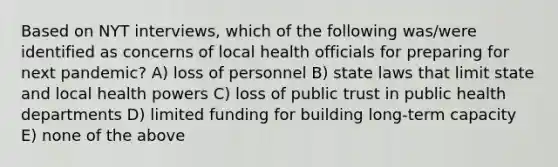 Based on NYT interviews, which of the following was/were identified as concerns of local health officials for preparing for next pandemic? A) loss of personnel B) state laws that limit state and local health powers C) loss of public trust in public health departments D) limited funding for building long-term capacity E) none of the above