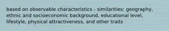 based on observable characteristics - similarities: geography, ethnic and socioeconomic background, educational level, lifestyle, physical attractiveness, and other traits