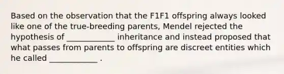 Based on the observation that the F1F1 offspring always looked like one of the true-breeding parents, Mendel rejected the hypothesis of ____________ inheritance and instead proposed that what passes from parents to offspring are discreet entities which he called ____________ .