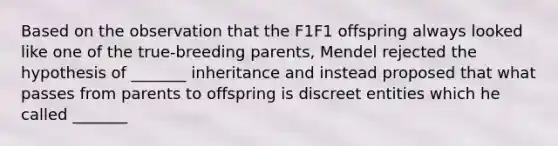 Based on the observation that the F1F1 offspring always looked like one of the true-breeding parents, Mendel rejected the hypothesis of _______ inheritance and instead proposed that what passes from parents to offspring is discreet entities which he called _______