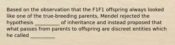 Based on the observation that the F1F1 offspring always looked like one of the true-breeding parents, Mendel rejected the hypothesis __________ of inheritance and instead proposed that what passes from parents to offspring are discreet entities which he called __________