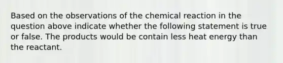 Based on the observations of the chemical reaction in the question above indicate whether the following statement is true or false. The products would be contain less heat energy than the reactant.