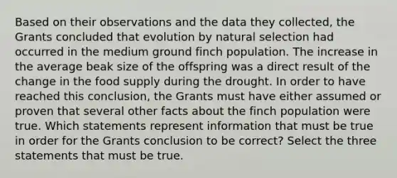 Based on their observations and the data they collected, the Grants concluded that evolution by natural selection had occurred in the medium ground finch population. The increase in the average beak size of the offspring was a direct result of the change in the food supply during the drought. In order to have reached this conclusion, the Grants must have either assumed or proven that several other facts about the finch population were true. Which statements represent information that must be true in order for the Grants conclusion to be correct? Select the three statements that must be true.