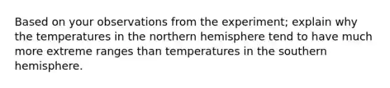 Based on your observations from the experiment; explain why the temperatures in the northern hemisphere tend to have much more extreme ranges than temperatures in the southern hemisphere.