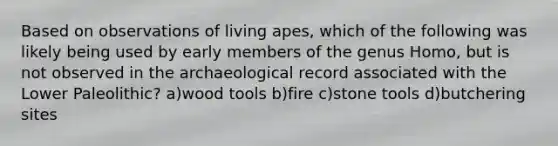 Based on observations of living apes, which of the following was likely being used by early members of the genus Homo, but is not observed in the archaeological record associated with the Lower Paleolithic? a)wood tools b)fire c)stone tools d)butchering sites