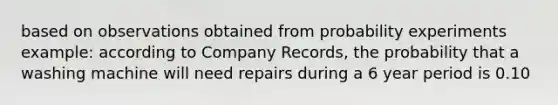 based on observations obtained from probability experiments example: according to Company Records, the probability that a washing machine will need repairs during a 6 year period is 0.10