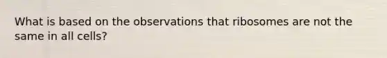 What is based on the observations that ribosomes are not the same in all cells?