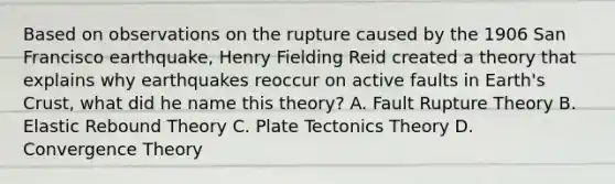 Based on observations on the rupture caused by the 1906 San Francisco earthquake, Henry Fielding Reid created a theory that explains why earthquakes reoccur on active faults in Earth's Crust, what did he name this theory? A. Fault Rupture Theory B. Elastic Rebound Theory C. Plate Tectonics Theory D. Convergence Theory