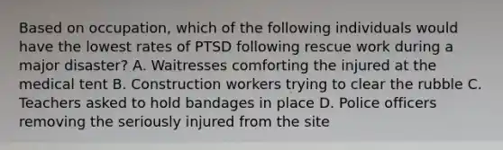 Based on occupation, which of the following individuals would have the lowest rates of PTSD following rescue work during a major disaster? A. Waitresses comforting the injured at the medical tent B. Construction workers trying to clear the rubble C. Teachers asked to hold bandages in place D. Police officers removing the seriously injured from the site