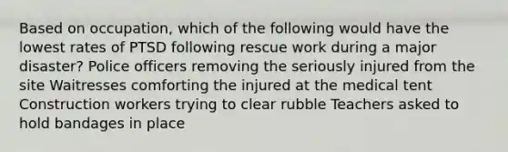 Based on occupation, which of the following would have the lowest rates of PTSD following rescue work during a major disaster? Police officers removing the seriously injured from the site Waitresses comforting the injured at the medical tent Construction workers trying to clear rubble Teachers asked to hold bandages in place