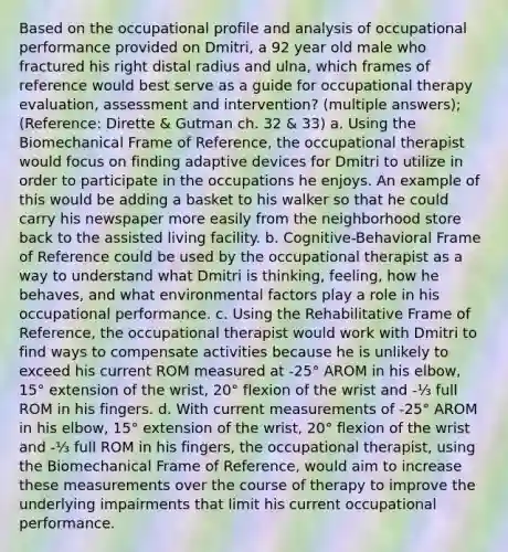 Based on the occupational profile and analysis of occupational performance provided on Dmitri, a 92 year old male who fractured his right distal radius and ulna, which frames of reference would best serve as a guide for occupational therapy evaluation, assessment and intervention? (multiple answers); (Reference: Dirette & Gutman ch. 32 & 33) a. Using the Biomechanical Frame of Reference, the occupational therapist would focus on finding adaptive devices for Dmitri to utilize in order to participate in the occupations he enjoys. An example of this would be adding a basket to his walker so that he could carry his newspaper more easily from the neighborhood store back to the assisted living facility. b. Cognitive-Behavioral Frame of Reference could be used by the occupational therapist as a way to understand what Dmitri is thinking, feeling, how he behaves, and what environmental factors play a role in his occupational performance. c. Using the Rehabilitative Frame of Reference, the occupational therapist would work with Dmitri to find ways to compensate activities because he is unlikely to exceed his current ROM measured at -25° AROM in his elbow, 15° extension of the wrist, 20° flexion of the wrist and -⅓ full ROM in his fingers. d. With current measurements of -25° AROM in his elbow, 15° extension of the wrist, 20° flexion of the wrist and -⅓ full ROM in his fingers, the occupational therapist, using the Biomechanical Frame of Reference, would aim to increase these measurements over the course of therapy to improve the underlying impairments that limit his current occupational performance.