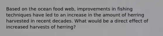 Based on the ocean food web, improvements in fishing techniques have led to an increase in the amount of herring harvested in recent decades. What would be a direct effect of increased harvests of herring?