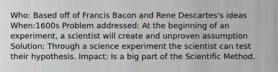 Who: Based off of Francis Bacon and Rene Descartes's ideas When:1600s Problem addressed: At the beginning of an experiment, a scientist will create and unproven assumption Solution: Through a science experiment the scientist can test their hypothesis. Impact: Is a big part of the Scientific Method.