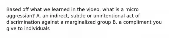 Based off what we learned in the video, what is a micro aggression? A. an indirect, subtle or unintentional act of discrimination against a marginalized group B. a compliment you give to individuals