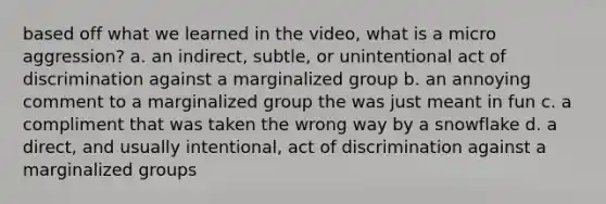 based off what we learned in the video, what is a micro aggression? a. an indirect, subtle, or unintentional act of discrimination against a marginalized group b. an annoying comment to a marginalized group the was just meant in fun c. a compliment that was taken the wrong way by a snowflake d. a direct, and usually intentional, act of discrimination against a marginalized groups