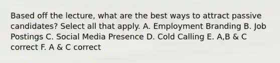 Based off the lecture, what are the best ways to attract passive candidates? Select all that apply. A. Employment Branding B. Job Postings C. Social Media Presence D. Cold Calling E. A,B & C correct F. A & C correct