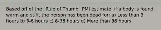 Based off of the "Rule of Thumb" PMI estimate, if a body is found warm and stiff, the person has been dead for: a) Less than 3 hours b) 3-8 hours c) 8-36 hours d) More than 36 hours