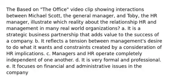 The Based on "The Office" video clip showing interactions between Michael Scott, the general manager, and Toby, the HR manager, illustrate which reality about the relationship HR and management in many real world organizations? a. It is a strategic business partnership that adds value to the success of a company. b. It reflects a tension between management's desire to do what it wants and constraints created by a consideration of HR implications. c. Managers and HR operate completely independent of one another. d. It is very formal and professional. e. It focuses on financial and administrative issues in the company