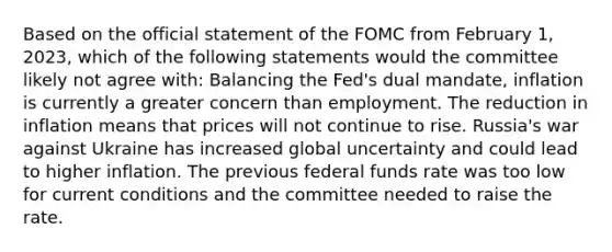 Based on the official statement of the FOMC from February 1, 2023, which of the following statements would the committee likely not agree with: Balancing the Fed's dual mandate, inflation is currently a greater concern than employment. The reduction in inflation means that prices will not continue to rise. Russia's war against Ukraine has increased global uncertainty and could lead to higher inflation. The previous federal funds rate was too low for current conditions and the committee needed to raise the rate.