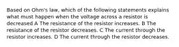 Based on Ohm's law, which of the following statements explains what must happen when the voltage across a resistor is decreased A The resistance of the resistor increases. B The resistance of the resistor decreases. C The current through the resistor increases. D The current through the resistor decreases.