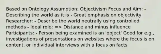 Based on Ontology Assumption: Objectivism Focus and Aim: - Describing the world as it is - Great emphasis on objectivity Researcher: - Describe the world neutrally using controlled methods - Ideal role: => Distance and minus influence Participants: - Person being examined is an 'object' Good for e.g., investigations of presentations on websites where the focus is on content, or individual interviews with a focus on facts