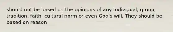 should not be based on the opinions of any individual, group, tradition, faith, cultural norm or even God's will. They should be based on reason