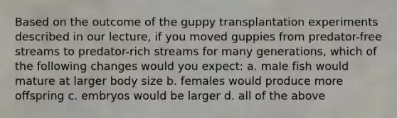 Based on the outcome of the guppy transplantation experiments described in our lecture, if you moved guppies from predator-free streams to predator-rich streams for many generations, which of the following changes would you expect: a. male fish would mature at larger body size b. females would produce more offspring c. embryos would be larger d. all of the above