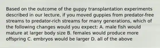 Based on the outcome of the guppy transplantation experiments described in our lecture, if you moved guppies from predator-free streams to predator-rich streams for many generations, which of the following changes would you expect: A. male fish would mature at larger body size B. females would produce more offspring C. embryos would be larger D. all of the above