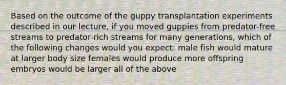 Based on the outcome of the guppy transplantation experiments described in our lecture, if you moved guppies from predator-free streams to predator-rich streams for many generations, which of the following changes would you expect: male fish would mature at larger body size females would produce more offspring embryos would be larger all of the above