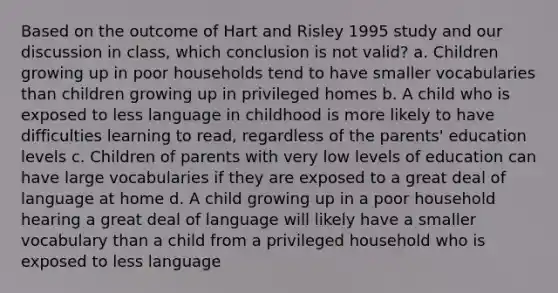 Based on the outcome of Hart and Risley 1995 study and our discussion in class, which conclusion is not valid? a. Children growing up in poor households tend to have smaller vocabularies than children growing up in privileged homes b. A child who is exposed to less language in childhood is more likely to have difficulties learning to read, regardless of the parents' education levels c. Children of parents with very low levels of education can have large vocabularies if they are exposed to a great deal of language at home d. A child growing up in a poor household hearing a great deal of language will likely have a smaller vocabulary than a child from a privileged household who is exposed to less language