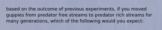 based on the outcome of previous experiments, if you moved guppies from predator free streams to predator rich streams for many generations, which of the following would you expect: