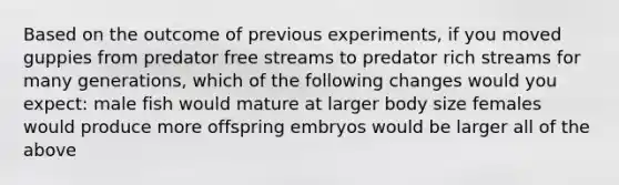 Based on the outcome of previous experiments, if you moved guppies from predator free streams to predator rich streams for many generations, which of the following changes would you expect: male fish would mature at larger body size females would produce more offspring embryos would be larger all of the above