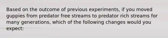 Based on the outcome of previous experiments, if you moved guppies from predator free streams to predator rich streams for many generations, which of the following changes would you expect: