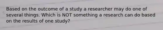 Based on the outcome of a study a researcher may do one of several things. Which is NOT something a research can do based on the results of one study?