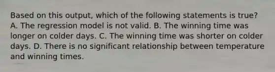 Based on this output, which of the following statements is true? A. The regression model is not valid. B. The winning time was longer on colder days. C. The winning time was shorter on colder days. D. There is no significant relationship between temperature and winning times.