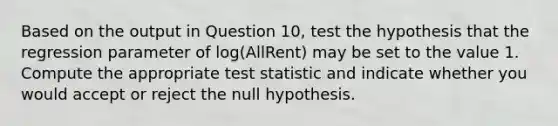 Based on the output in Question 10, test the hypothesis that the regression parameter of log(AllRent) may be set to the value 1. Compute the appropriate test statistic and indicate whether you would accept or reject the null hypothesis.