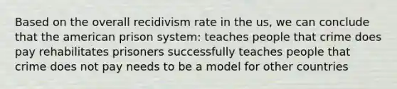 Based on the overall recidivism rate in the us, we can conclude that the american prison system: teaches people that crime does pay rehabilitates prisoners successfully teaches people that crime does not pay needs to be a model for other countries