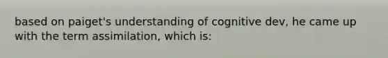 based on paiget's understanding of cognitive dev, he came up with the term assimilation, which is: