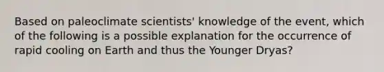 Based on paleoclimate scientists' knowledge of the event, which of the following is a possible explanation for the occurrence of rapid cooling on Earth and thus the Younger Dryas?