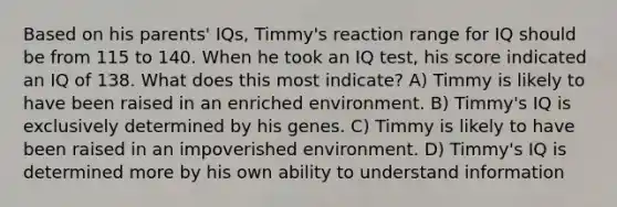 Based on his parents' IQs, Timmy's reaction range for IQ should be from 115 to 140. When he took an IQ test, his score indicated an IQ of 138. What does this most indicate? A) Timmy is likely to have been raised in an enriched environment. B) Timmy's IQ is exclusively determined by his genes. C) Timmy is likely to have been raised in an impoverished environment. D) Timmy's IQ is determined more by his own ability to understand information