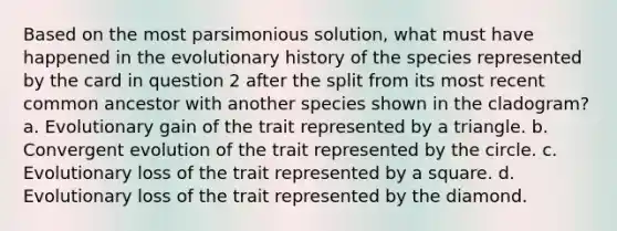 Based on the most parsimonious solution, what must have happened in the evolutionary history of the species represented by the card in question 2 after the split from its most recent common ancestor with another species shown in the cladogram? a. Evolutionary gain of the trait represented by a triangle. b. Convergent evolution of the trait represented by the circle. c. Evolutionary loss of the trait represented by a square. d. Evolutionary loss of the trait represented by the diamond.