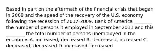 Based in part on the aftermath of the financial crisis that began in 2008 and the speed of the recovery of the U.S. economy following the recession of 2007-2009, Bank of America ________ the number of persons it employed in September 2011 and this ________ the total number of persons unemployed in the economy. A. increased; decreased B. decreased; increased C. decreased; decreased D. increased; increased