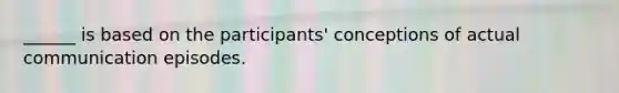 ______ is based on the participants' conceptions of actual communication episodes.