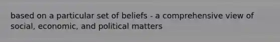 based on a particular set of beliefs - a comprehensive view of social, economic, and political matters