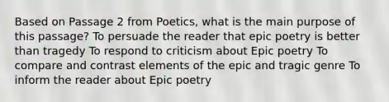 Based on Passage 2 from Poetics, what is the main purpose of this passage? To persuade the reader that epic poetry is better than tragedy To respond to criticism about Epic poetry To compare and contrast elements of the epic and tragic genre To inform the reader about Epic poetry